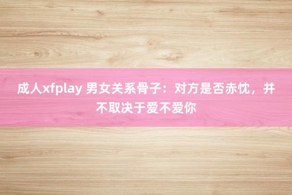 成人xfplay 男女关系骨子：对方是否赤忱，并不取决于爱不爱你