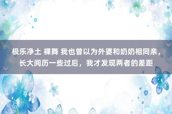 极乐净土 裸舞 我也曾以为外婆和奶奶相同亲，长大阅历一些过后，我才发现两者的差距