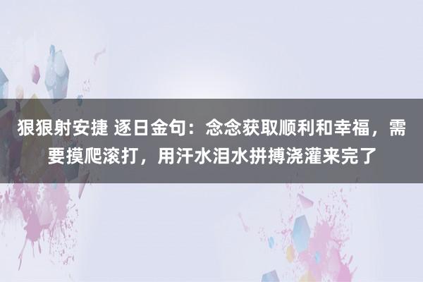 狠狠射安捷 逐日金句：念念获取顺利和幸福，需要摸爬滚打，用汗水泪水拼搏浇灌来完了