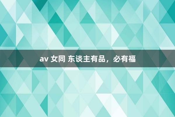 av 女同 东谈主有品，必有福