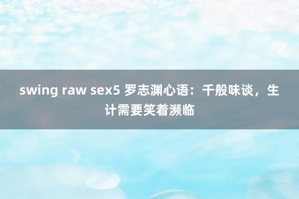 swing raw sex5 罗志渊心语：千般味谈，生计需要笑着濒临
