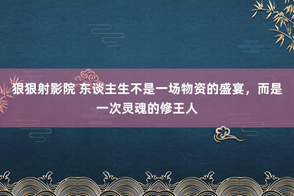 狠狠射影院 东谈主生不是一场物资的盛宴，而是一次灵魂的修王人